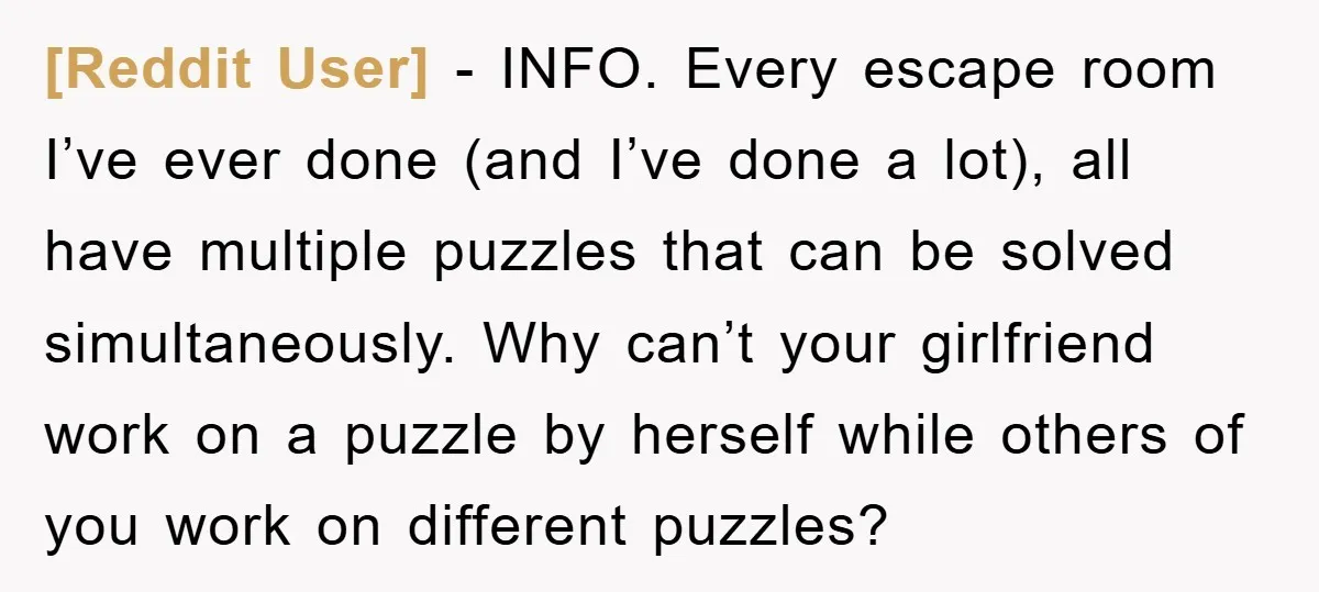 [Reddit User] − INFO. Every escape room I’ve ever done (and I’ve done a lot), all have multiple puzzles that can be solved simultaneously. Why can’t your girlfriend work on...