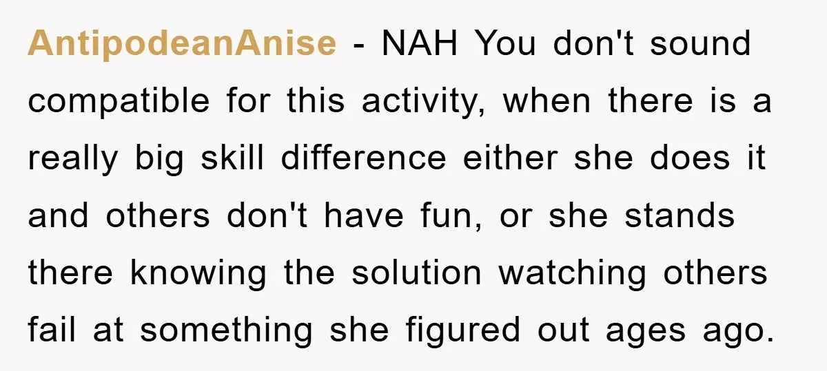 AntipodeanAnise − NAH You don't sound compatible for this activity, when there is a really big skill difference either she does it and others don't have fun, or she stands...