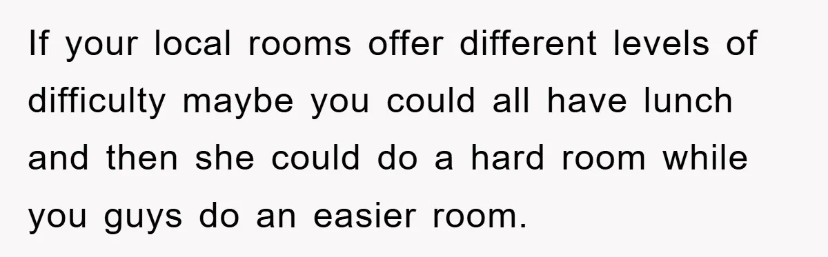 If your local rooms offer different levels of difficulty maybe you could all have lunch and then she could do a hard room while you guys do an easier room.