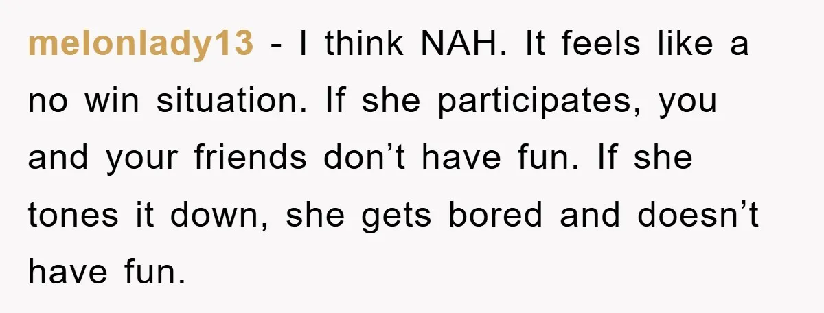 melonlady13 − I think NAH. It feels like a no win situation. If she participates, you and your friends don’t have fun. If she tones it down, she gets bored...