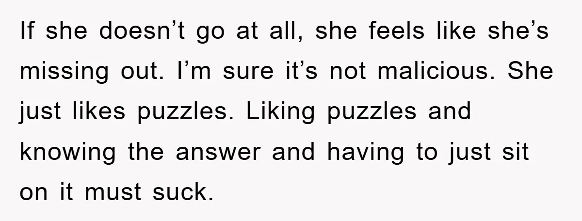 If she doesn’t go at all, she feels like she’s missing out. I’m sure it’s not malicious. She just likes puzzles. Liking puzzles and knowing the answer and having to...