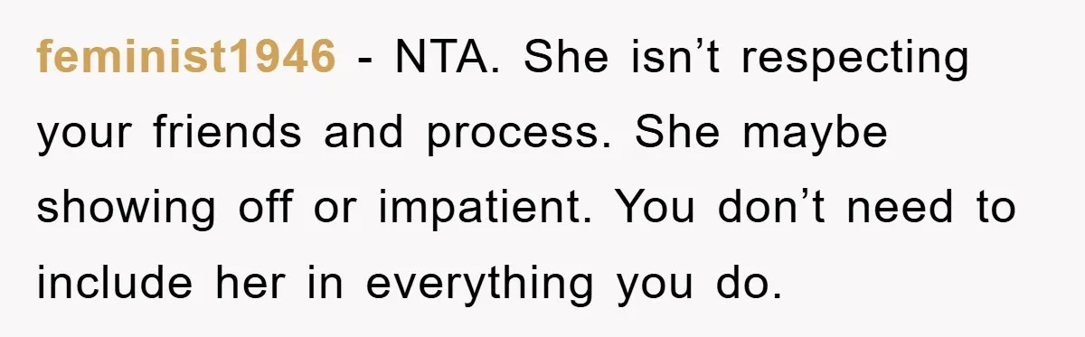 feminist1946 − NTA. She isn’t respecting your friends and process. She maybe showing off or impatient. You don’t need to include her in everything you do.