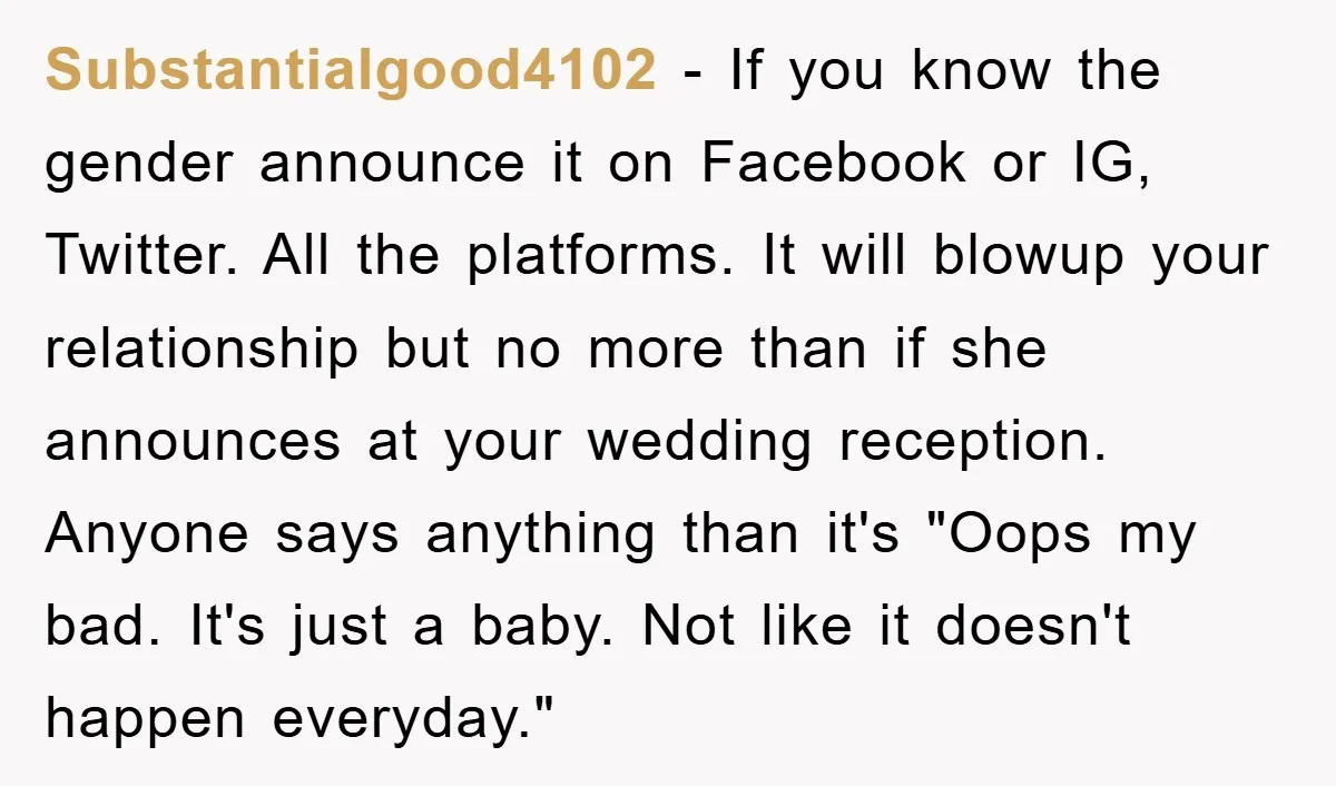 Substantialgood4102 − If you know the gender announce it on Facebook or IG, Twitter. All the platforms. It will blowup your relationship but no more than if she announces at...