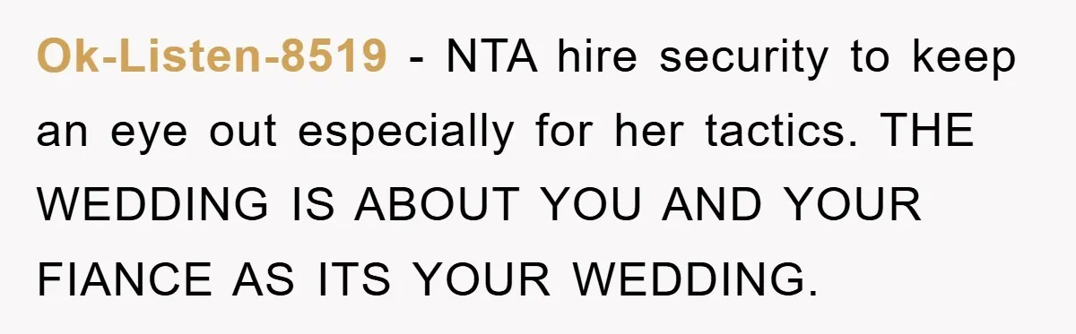 Ok-Listen-8519 − NTA hire security to keep an eye out especially for her tactics. THE WEDDING IS ABOUT YOU AND YOUR FIANCE AS ITS YOUR WEDDING.
