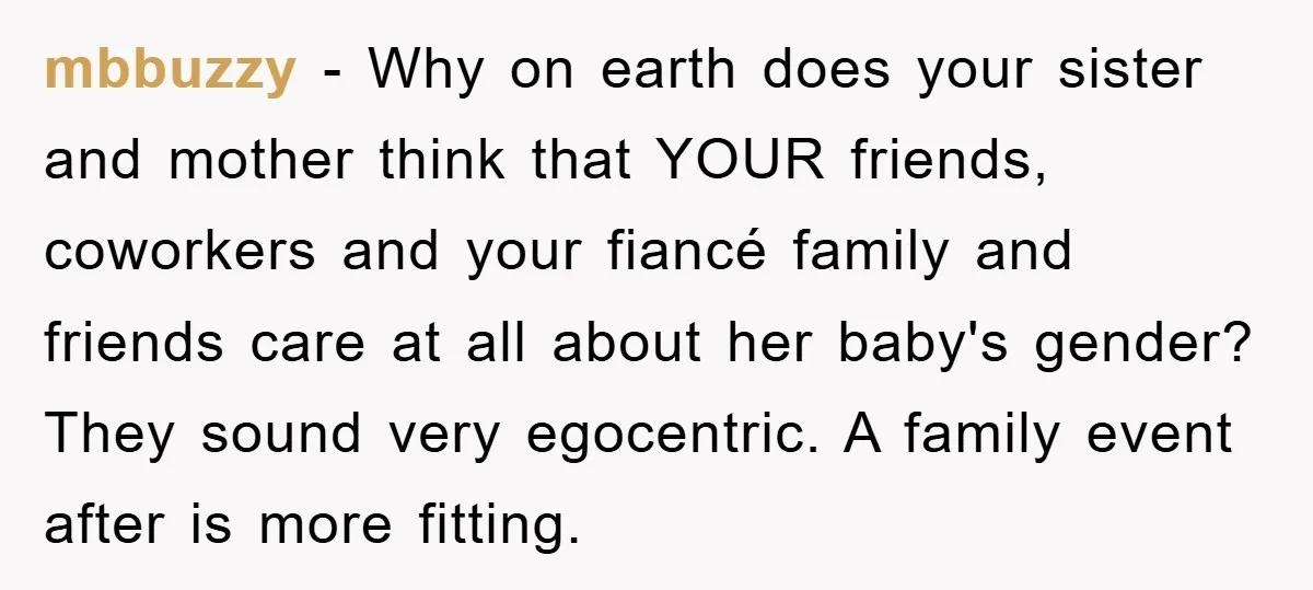 mbbuzzy − Why on earth does your sister and mother think that YOUR friends, coworkers and your fiancé family and friends care at all about her baby's gender? They sound...