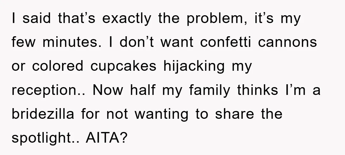 I said that’s exactly the problem, it’s my few minutes. I don’t want confetti cannons or colored cupcakes hijacking my reception.. Now half my family thinks I’m a bridezilla for...