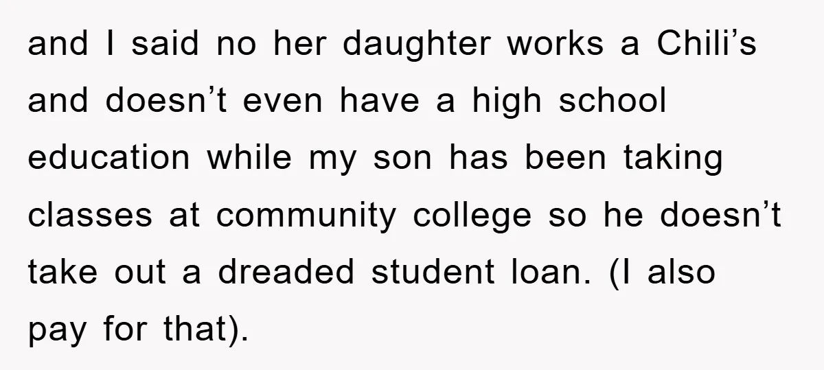 and I said no her daughter works a Chili’s and doesn’t even have a high school education while my son has been taking classes at community college so he doesn’t...