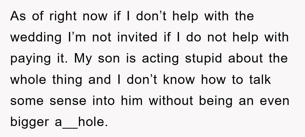 As of right now if I don’t help with the wedding I’m not invited if I do not help with paying it. My son is acting stupid about the whole...