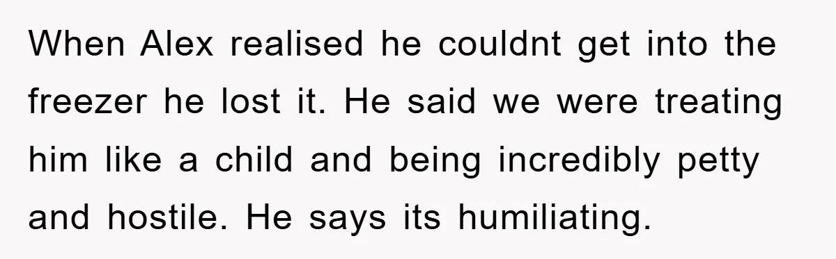 When Alex realised he couldnt get into the freezer he lost it. He said we were treating him like a child and being incredibly petty and hostile. He says its...