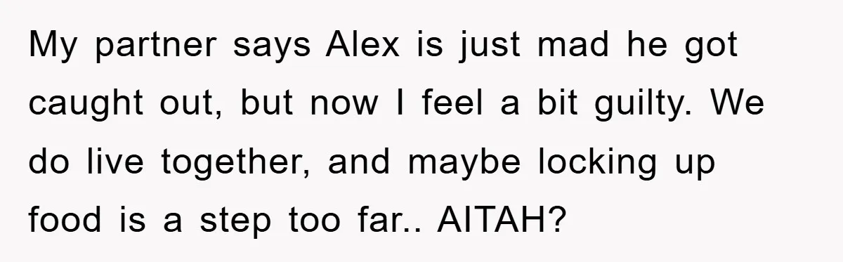 My partner says Alex is just mad he got caught out, but now I feel a bit guilty. We do live together, and maybe locking up food is a step...