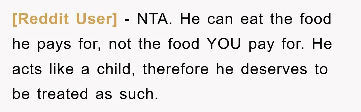 [Reddit User] − NTA. He can eat the food he pays for, not the food YOU pay for. He acts like a child, therefore he deserves to be treated as...