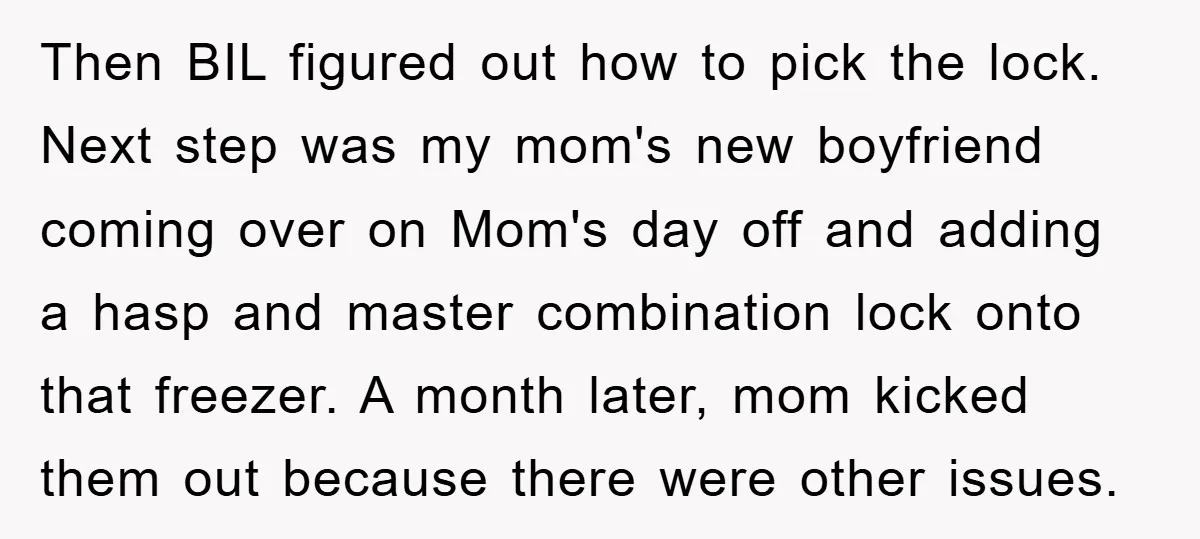 Then BIL figured out how to pick the lock. Next step was my mom's new boyfriend coming over on Mom's day off and adding a hasp and master combination lock...