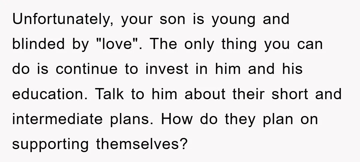 Unfortunately, your son is young and blinded by "love". The only thing you can do is continue to invest in him and his education. Talk to him about their short...