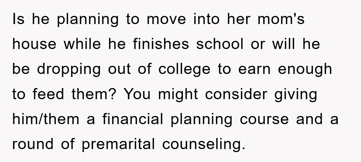 Is he planning to move into her mom's house while he finishes school or will he be dropping out of college to earn enough to feed them? You might consider...