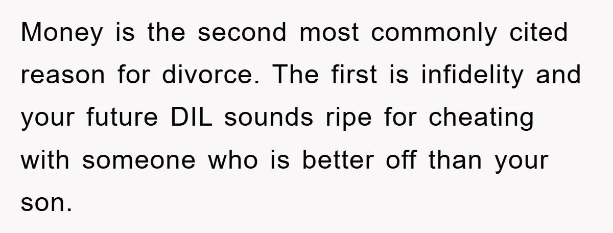 Money is the second most commonly cited reason for divorce. The first is infidelity and your future DIL sounds ripe for cheating with someone who is better off than your...