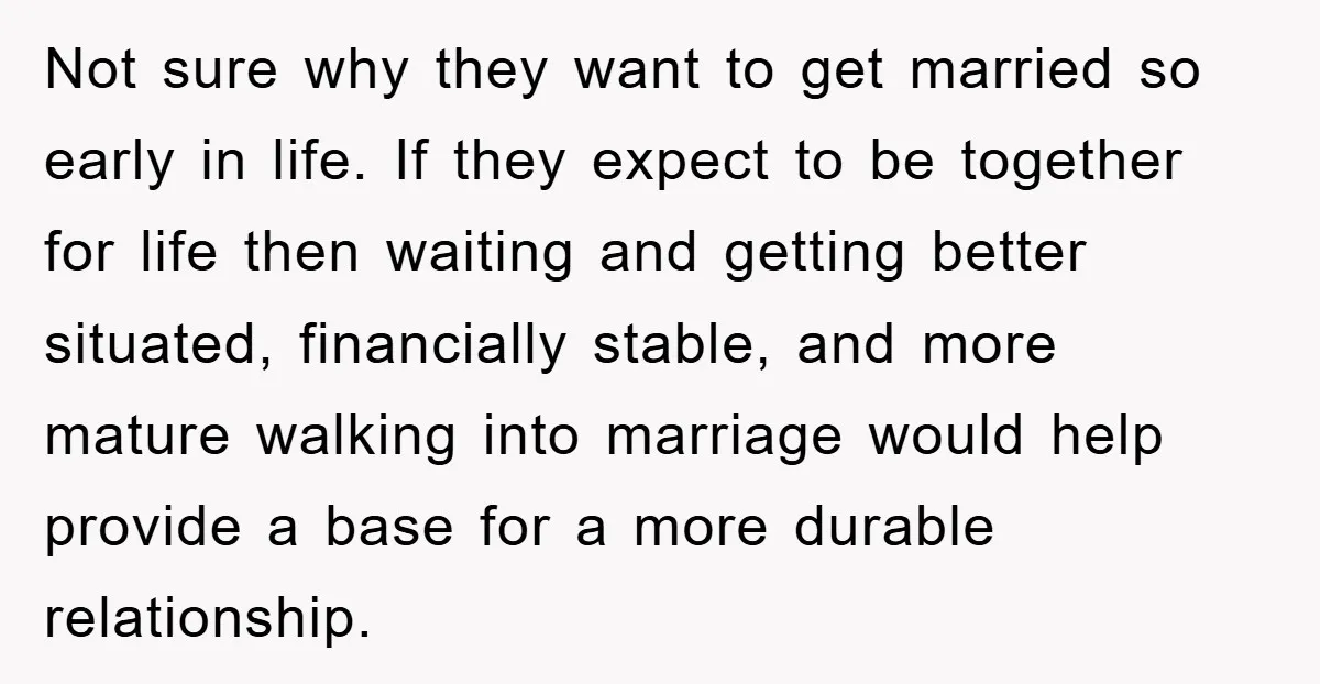 Not sure why they want to get married so early in life. If they expect to be together for life then waiting and getting better situated, financially stable, and more...