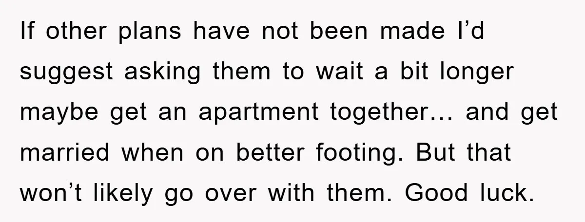 If other plans have not been made I’d suggest asking them to wait a bit longer maybe get an apartment together… and get married when on better footing. But that...