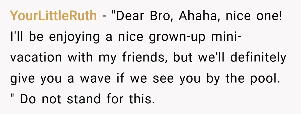 YourLittleRuth − "Dear Bro, Ahaha, nice one! I'll be enjoying a nice grown-up mini-vacation with my friends, but we'll definitely give you a wave if we see you by the...