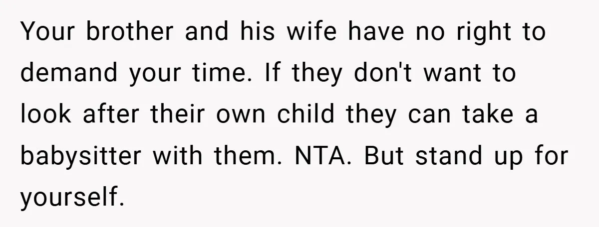 Your brother and his wife have no right to demand your time. If they don't want to look after their own child they can take a babysitter with them. NTA....