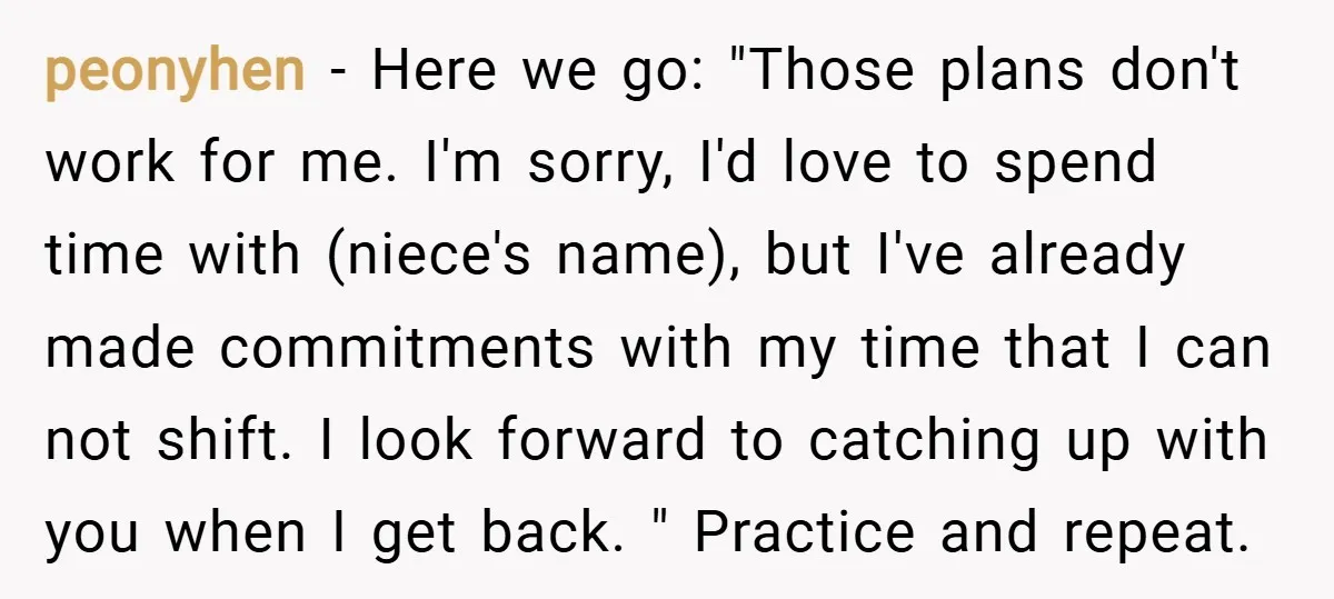 peonyhen − Here we go: "Those plans don't work for me. I'm sorry, I'd love to spend time with (niece's name), but I've already made commitments with my time that...