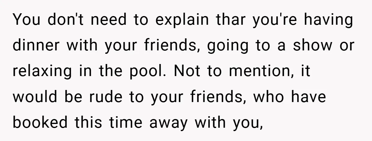 You don't need to explain thar you're having dinner with your friends, going to a show or relaxing in the pool. Not to mention, it would be rude to your...