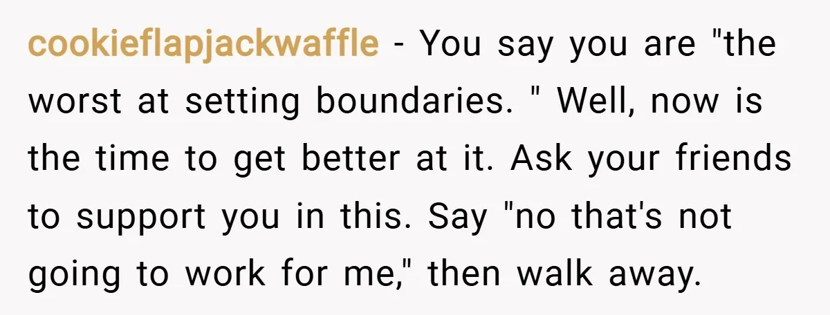 cookieflapjackwaffle − You say you are "the worst at setting boundaries. " Well, now is the time to get better at it. Ask your friends to support you in this....