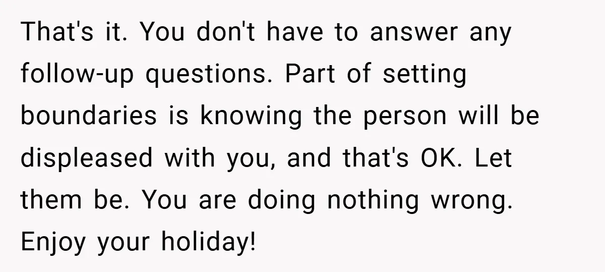 That's it. You don't have to answer any follow-up questions. Part of setting boundaries is knowing the person will be displeased with you, and that's OK. Let them be. You...