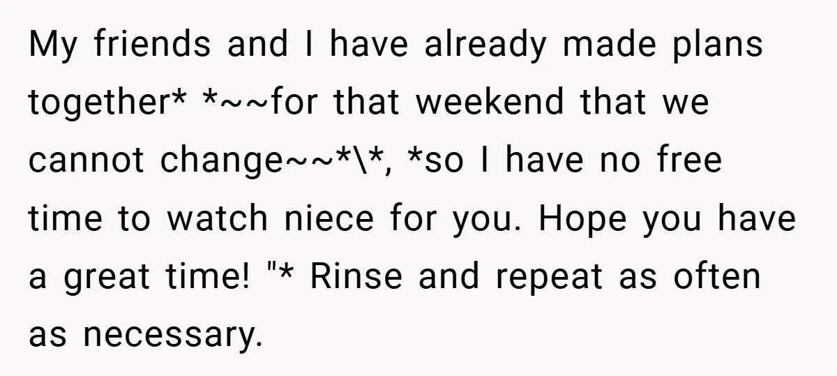 My friends and I have already made plans together* *~~for that weekend that we cannot change~~*\*, *so I have no free time to watch niece for you. Hope you have...