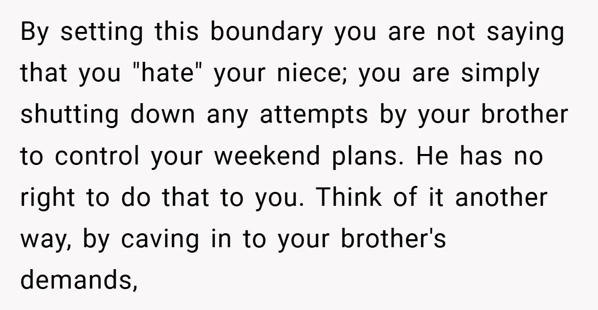 By setting this boundary you are not saying that you "hate" your niece; you are simply shutting down any attempts by your brother to control your weekend plans. He has...