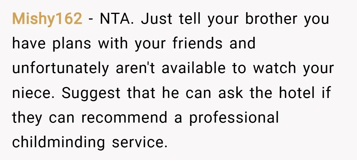 Mishy162 − NTA. Just tell your brother you have plans with your friends and unfortunately aren't available to watch your niece. Suggest that he can ask the hotel if they...