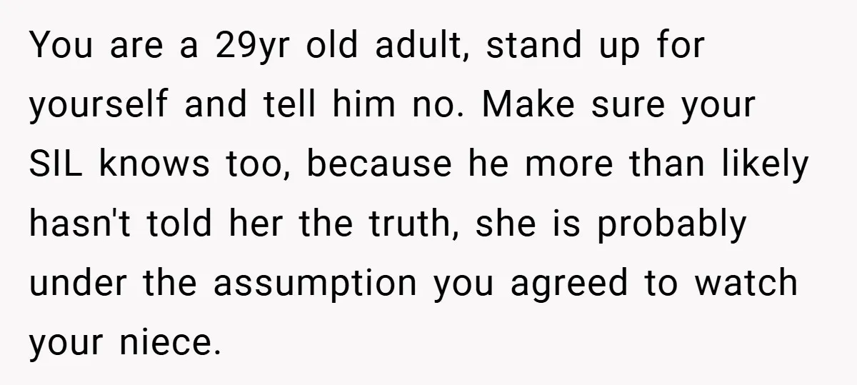 You are a 29yr old adult, stand up for yourself and tell him no. Make sure your SIL knows too, because he more than likely hasn't told her the truth,...