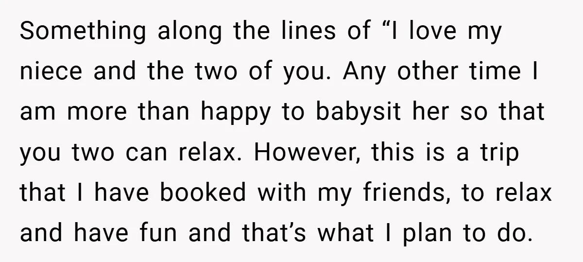 Something along the lines of “I love my niece and the two of you. Any other time I am more than happy to babysit her so that you two can...
