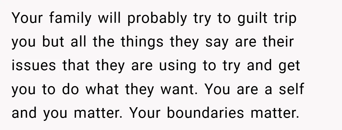 Your family will probably try to guilt trip you but all the things they say are their issues that they are using to try and get you to do what...
