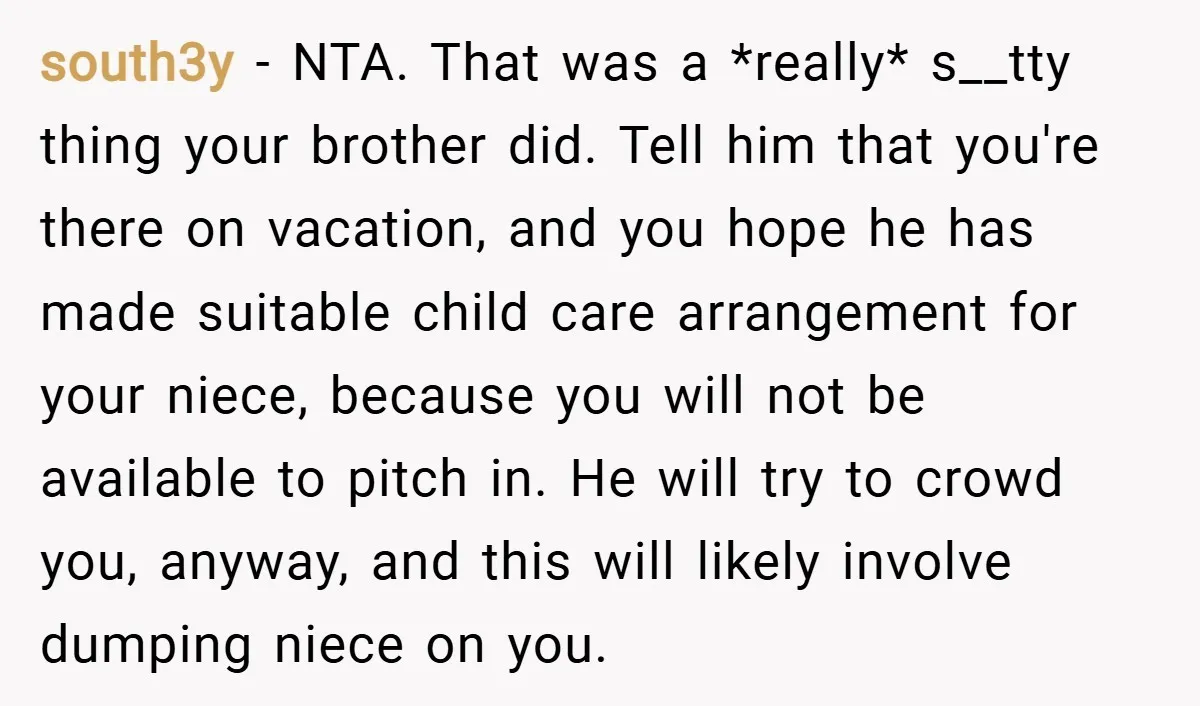 south3y − NTA. That was a *really* s__tty thing your brother did. Tell him that you're there on vacation, and you hope he has made suitable child care arrangement for...