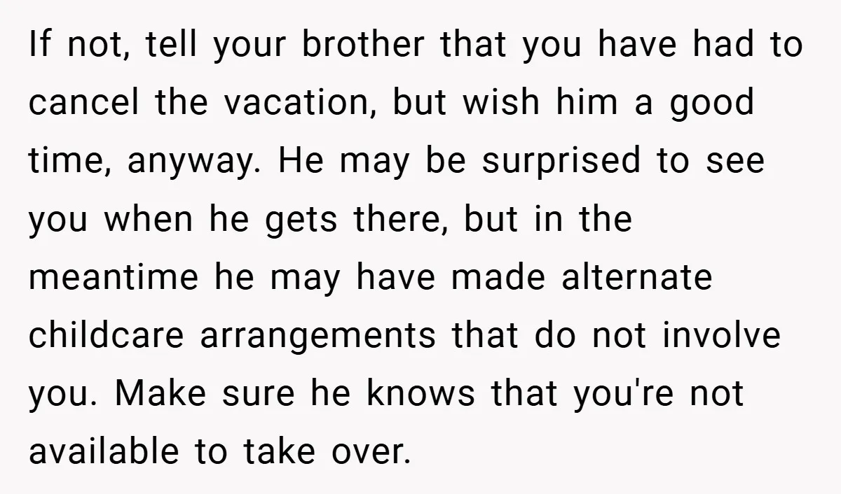 If not, tell your brother that you have had to cancel the vacation, but wish him a good time, anyway. He may be surprised to see you when he gets...