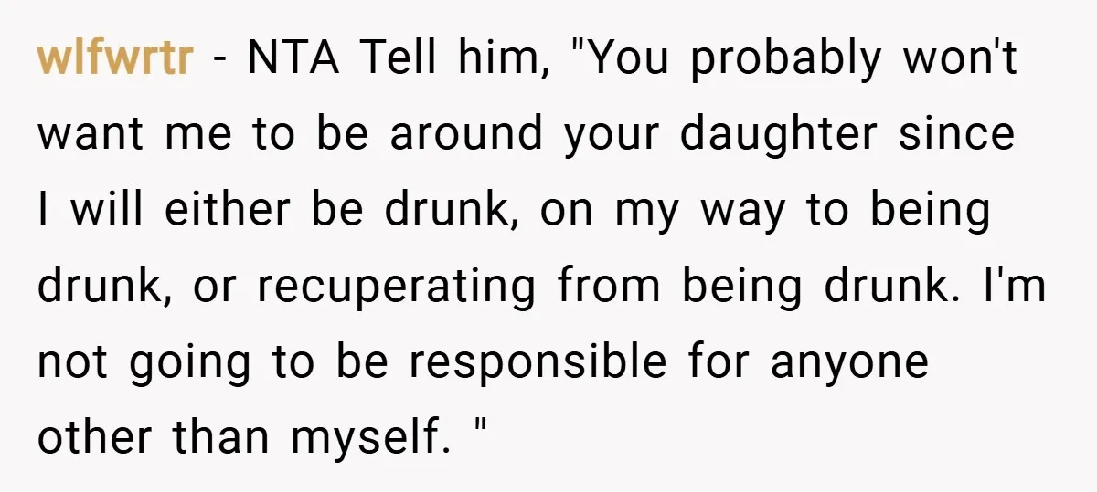 wlfwrtr − NTA Tell him, "You probably won't want me to be around your daughter since I will either be drunk, on my way to being drunk, or recuperating from...