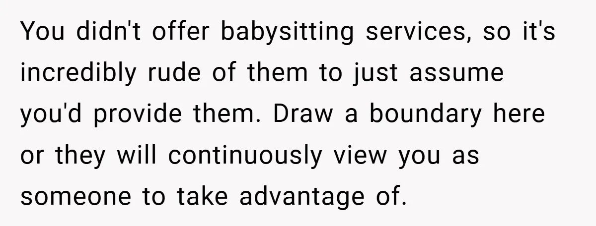 You didn't offer babysitting services, so it's incredibly rude of them to just assume you'd provide them. Draw a boundary here or they will continuously view you as someone to...