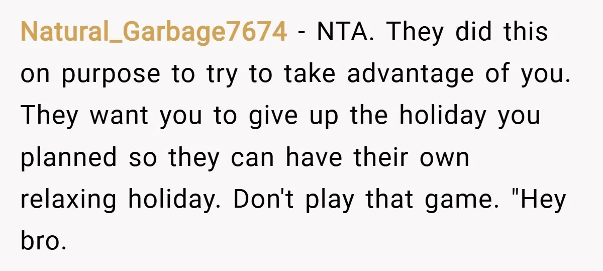 Natural_Garbage7674 − NTA. They did this on purpose to try to take advantage of you. They want you to give up the holiday you planned so they can have their...