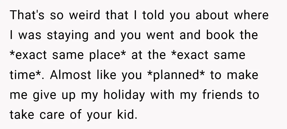 That's so weird that I told you about where I was staying and you went and book the *exact same place* at the *exact same time*. Almost like you *planned*...