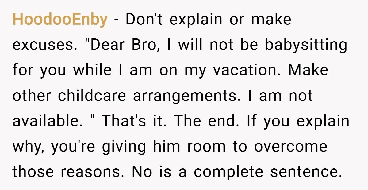 HoodooEnby − Don't explain or make excuses. "Dear Bro, I will not be babysitting for you while I am on my vacation. Make other childcare arrangements. I am not available....