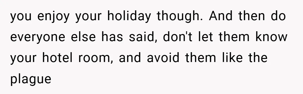 you enjoy your holiday though. And then do everyone else has said, don't let them know your hotel room, and avoid them like the plague