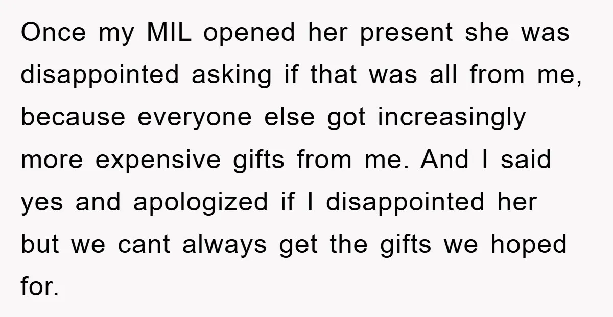 Once my MIL opened her present she was disappointed asking if that was all from me, because everyone else got increasingly more expensive gifts from me. And I said yes...