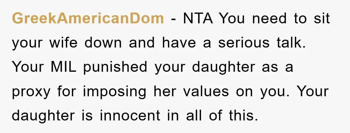 GreekAmericanDom − NTA You need to sit your wife down and have a serious talk. Your MIL punished your daughter as a proxy for imposing her values on you. Your...