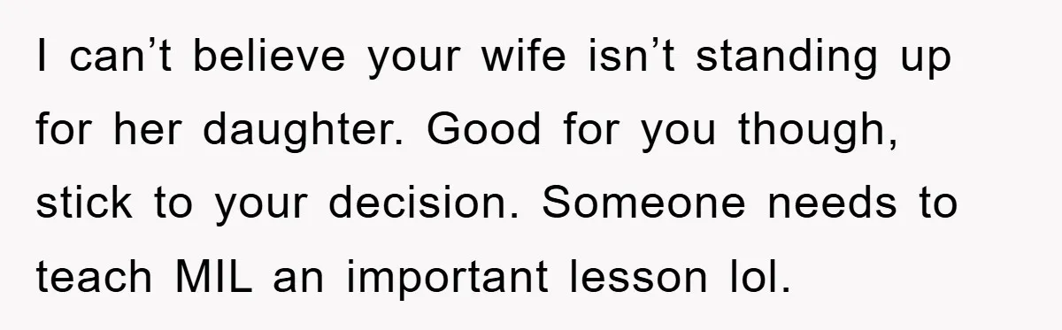 I can’t believe your wife isn’t standing up for her daughter. Good for you though, stick to your decision. Someone needs to teach MIL an important lesson lol.