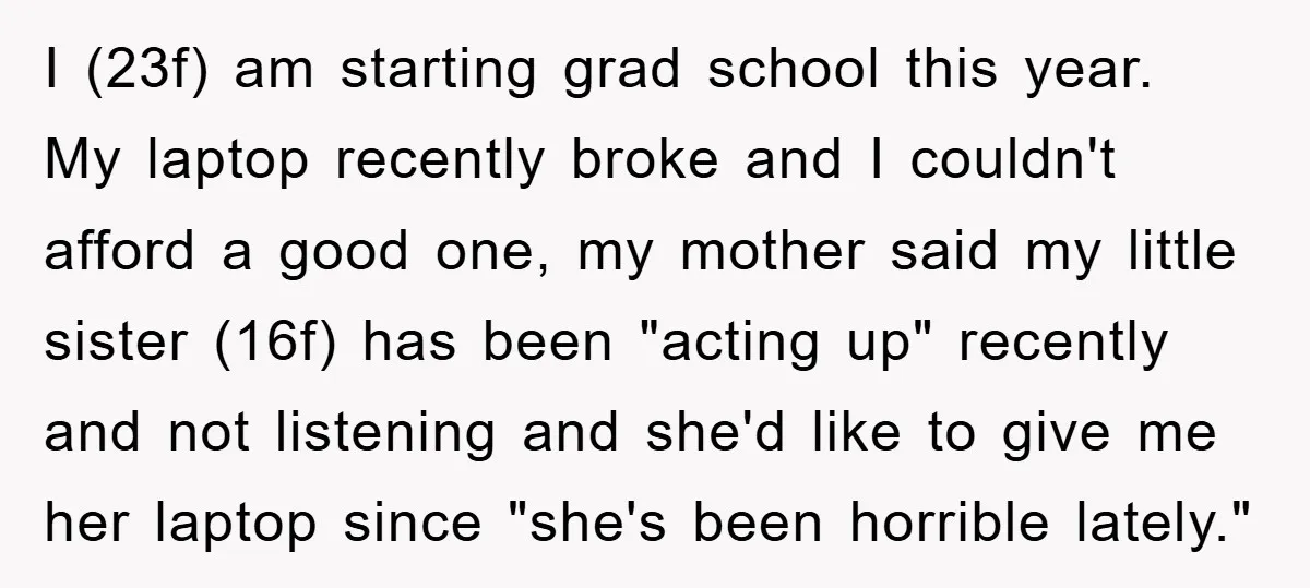 I (23f) am starting grad school this year. My laptop recently broke and I couldn't afford a good one, my mother said my little sister (16f) has been "acting up"...