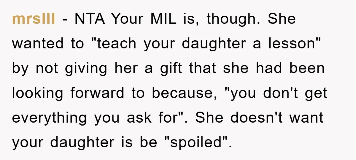 mrslII − NTA Your MIL is, though. She wanted to "teach your daughter a lesson" by not giving her a gift that she had been looking forward to because, "you...