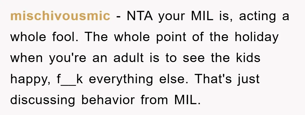 mischivousmic − NTA your MIL is, acting a whole fool. The whole point of the holiday when you're an adult is to see the kids happy, f__k everything else. That's...