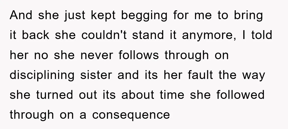 And she just kept begging for me to bring it back she couldn't stand it anymore, I told her no she never follows through on disciplining sister and its her...