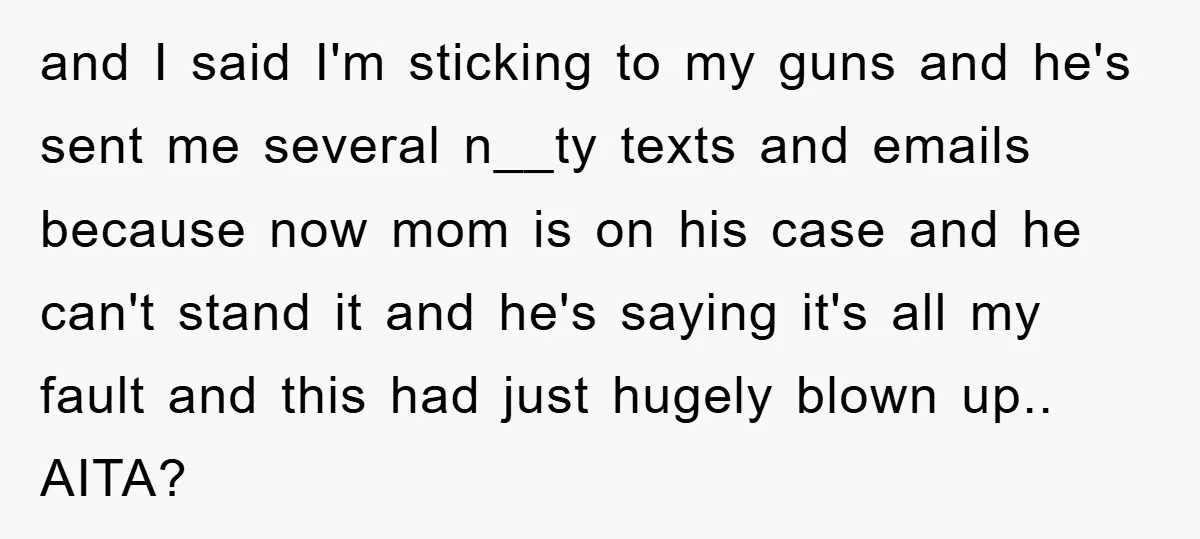 and I said I'm sticking to my guns and he's sent me several n__ty texts and emails because now mom is on his case and he can't stand it and...
