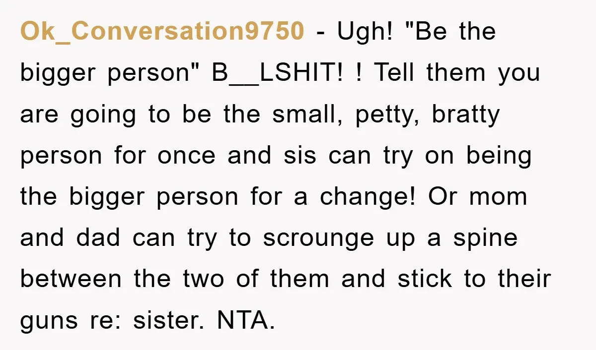 Ok_Conversation9750 − Ugh! "Be the bigger person" B__LSHIT! ! Tell them you are going to be the small, petty, bratty person for once and sis can try on being the...